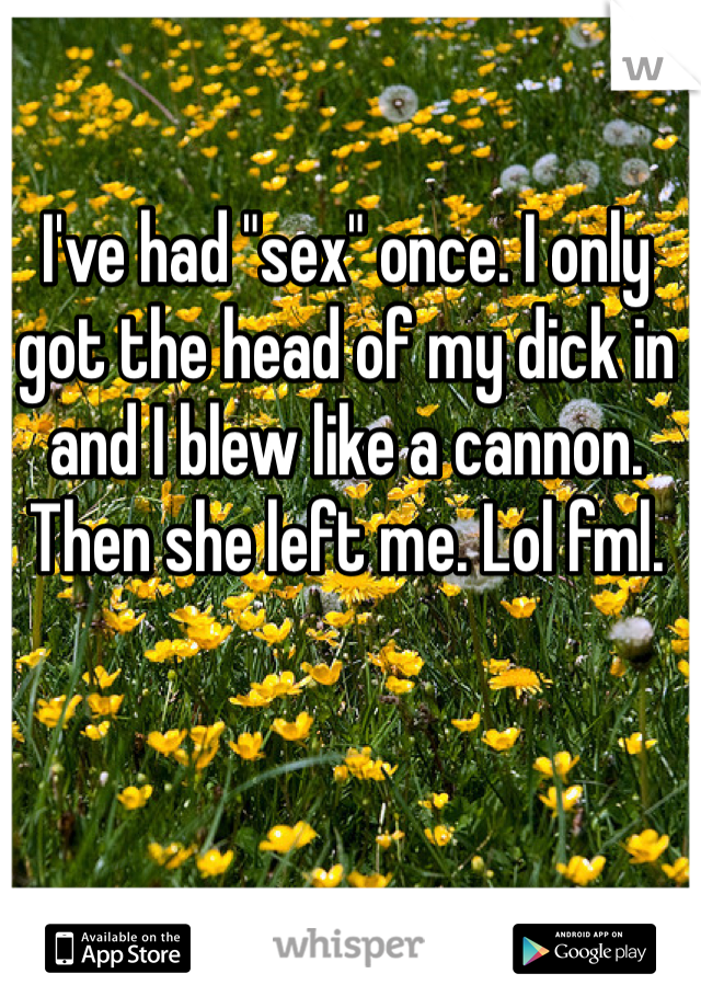 I've had "sex" once. I only got the head of my dick in and I blew like a cannon. Then she left me. Lol fml.