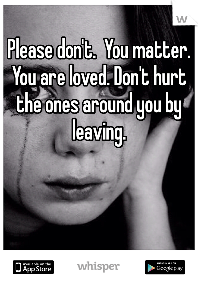 Please don't.  You matter. You are loved. Don't hurt the ones around you by leaving. 