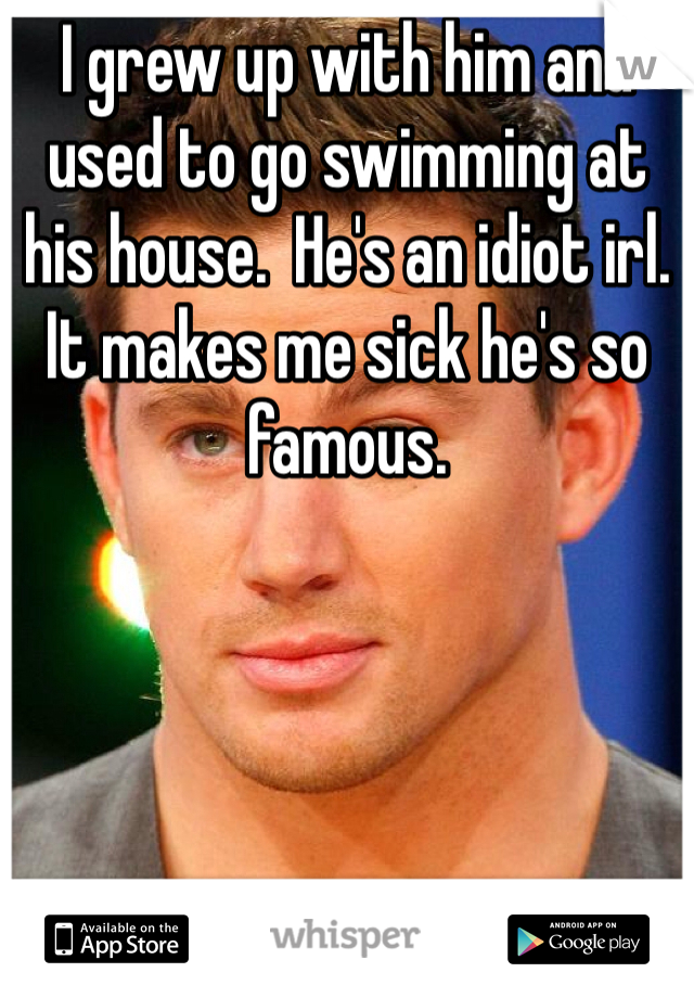 I grew up with him and used to go swimming at his house.  He's an idiot irl. It makes me sick he's so famous.