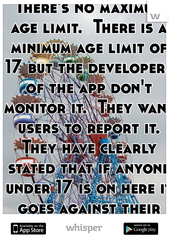 There's no maximum age limit.  There is a minimum age limit of 17 but the developers of the app don't monitor it.  They want users to report it.  They have clearly stated that if anyone under 17 is on here it goes against their Privacy rules and if someone reports that person they will be banned from using Whisper.