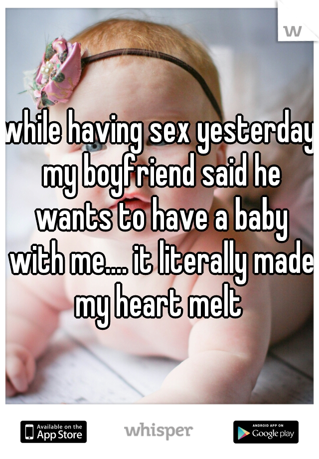 while having sex yesterday my boyfriend said he wants to have a baby with me.... it literally made my heart melt 