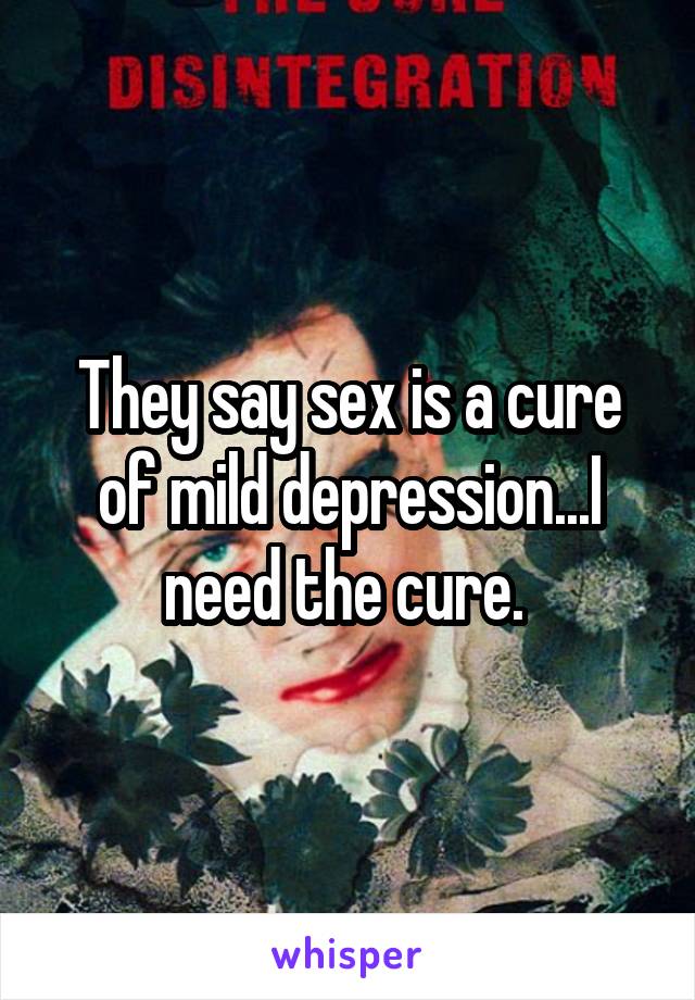 They say sex is a cure of mild depression...I need the cure. 
