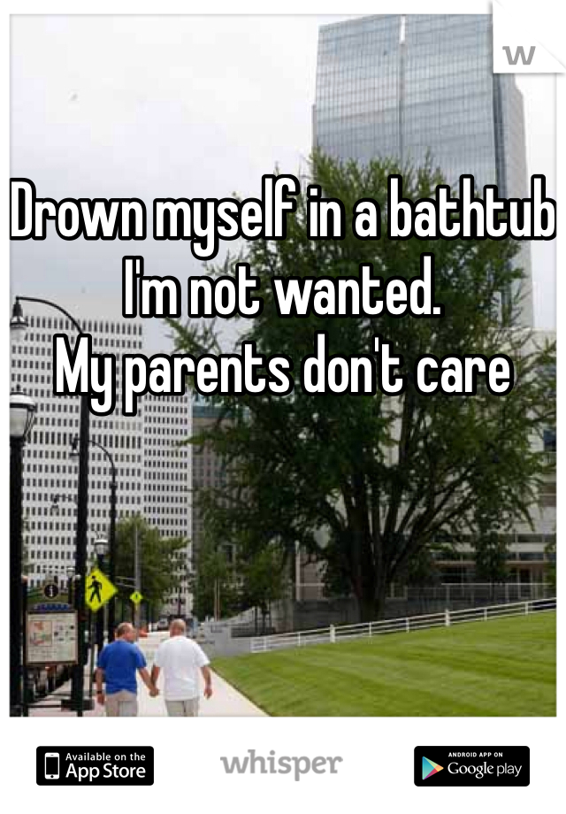 Drown myself in a bathtub
I'm not wanted. 
My parents don't care