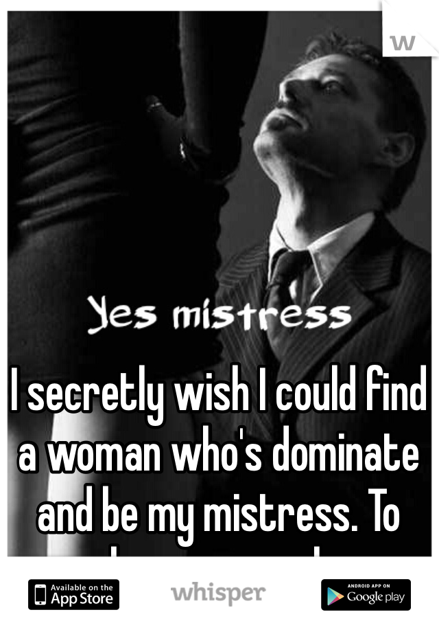 I secretly wish I could find a woman who's dominate and be my mistress. To make me serve her. 