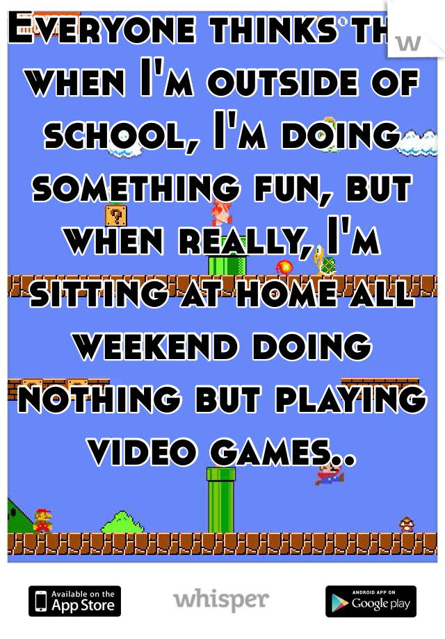 Everyone thinks that when I'm outside of school, I'm doing something fun, but when really, I'm sitting at home all weekend doing nothing but playing video games..