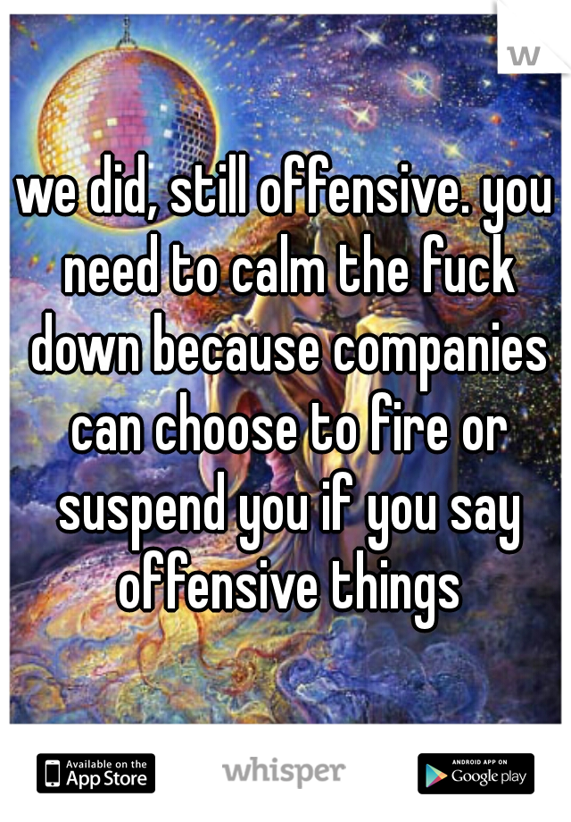 we did, still offensive. you need to calm the fuck down because companies can choose to fire or suspend you if you say offensive things