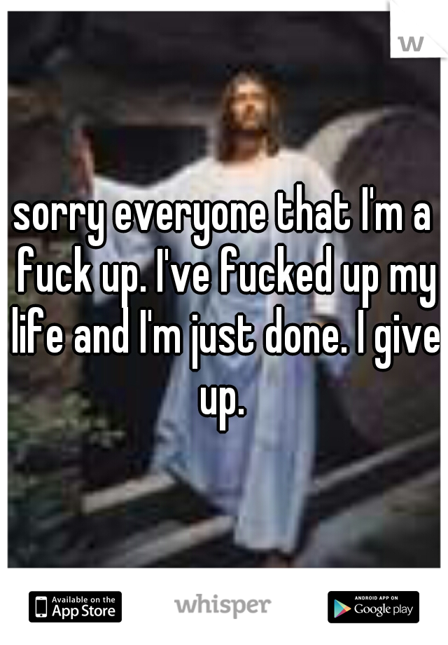 sorry everyone that I'm a fuck up. I've fucked up my life and I'm just done. I give up. 