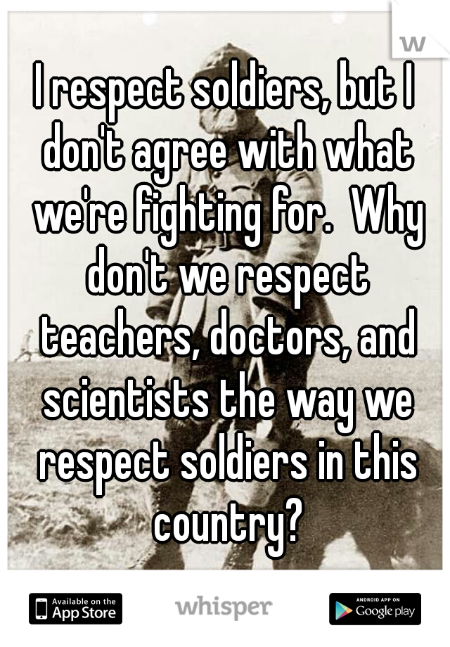 I respect soldiers, but I don't agree with what we're fighting for.  Why don't we respect teachers, doctors, and scientists the way we respect soldiers in this country?