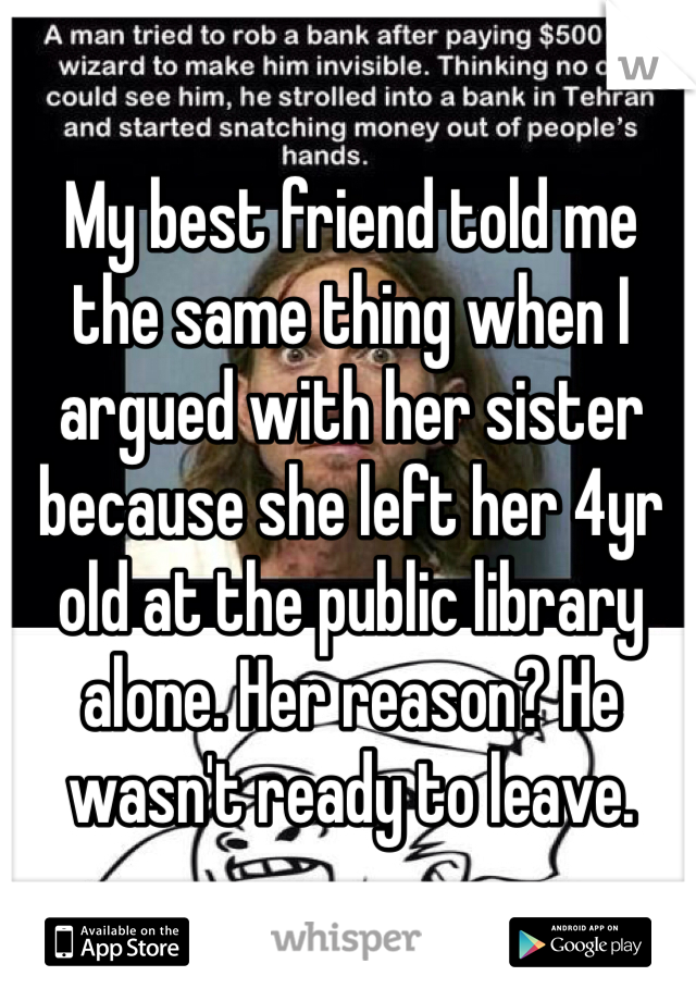 My best friend told me the same thing when I argued with her sister because she left her 4yr old at the public library alone. Her reason? He wasn't ready to leave.