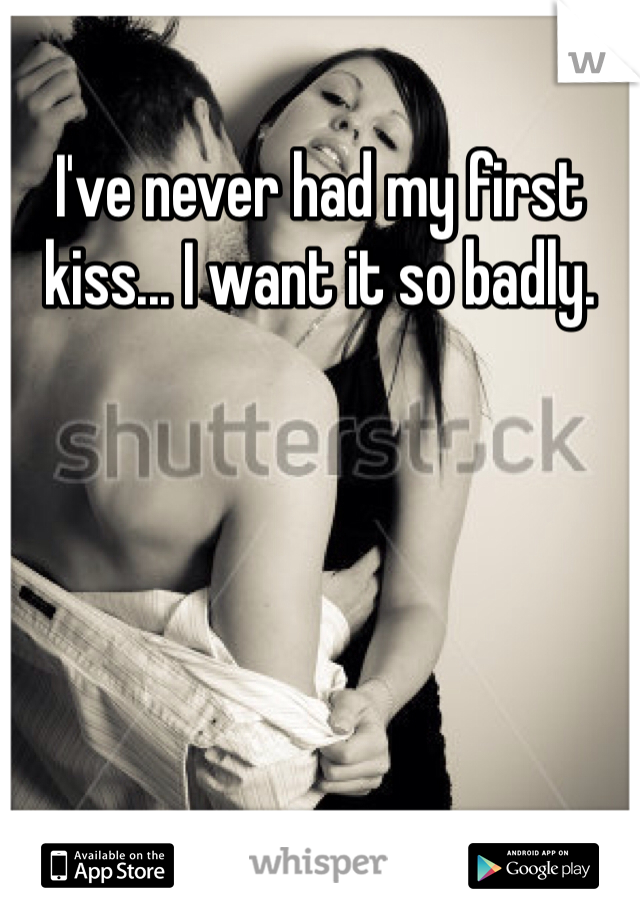I've never had my first kiss... I want it so badly. 