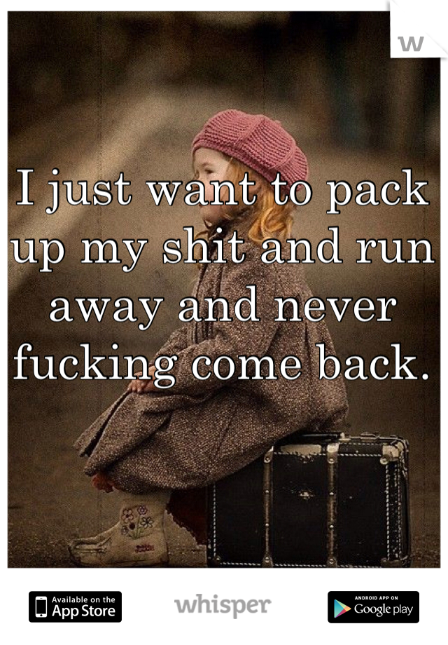 I just want to pack up my shit and run away and never fucking come back. 