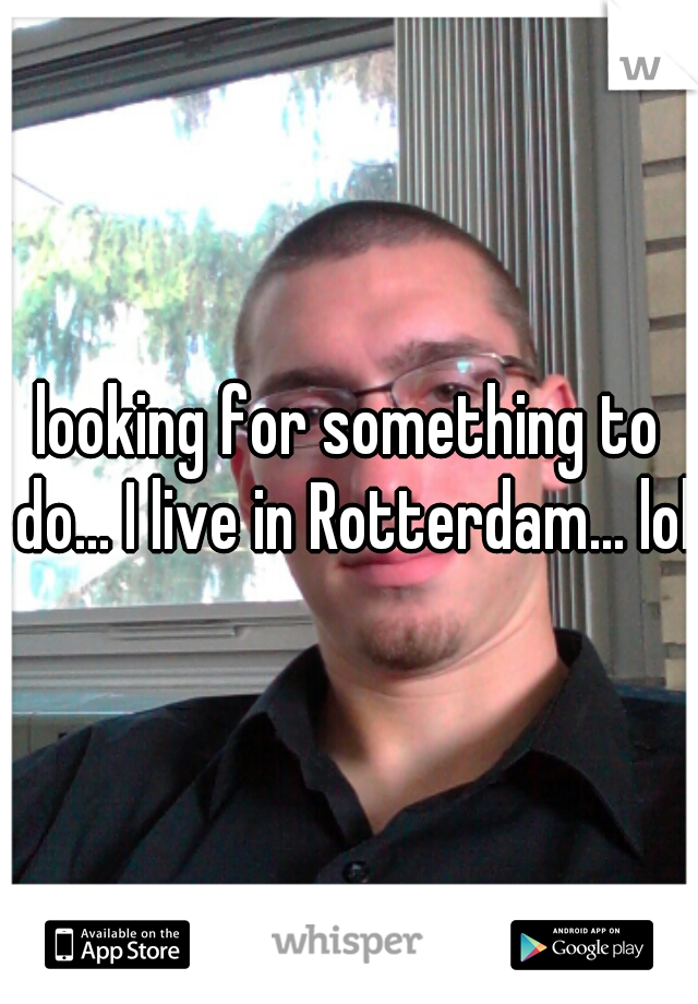 looking for something to do... I live in Rotterdam... lol