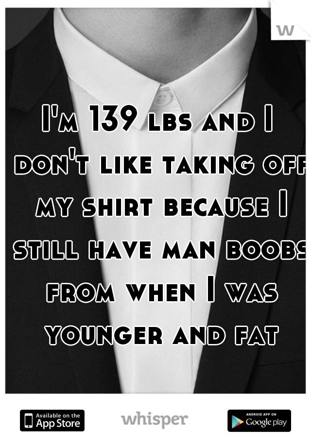 I'm 139 lbs and I don't like taking off my shirt because I still have man boobs from when I was younger and fat