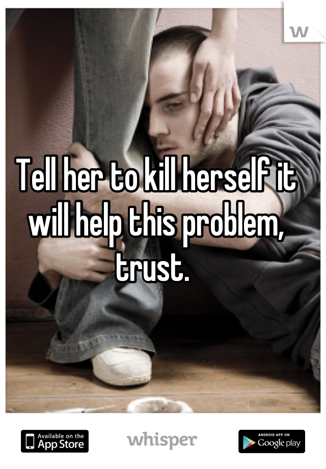 Tell her to kill herself it will help this problem, trust. 