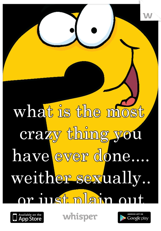 what is the most crazy thing you have ever done.... weither sexually.. or just plain out crazy????
