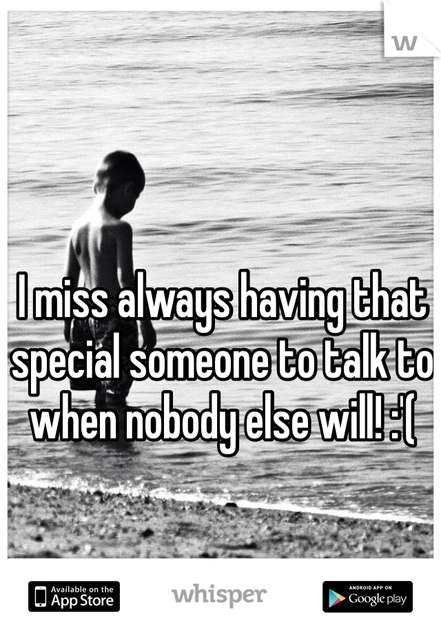 I miss always having that special someone to talk to when nobody else will! :'(