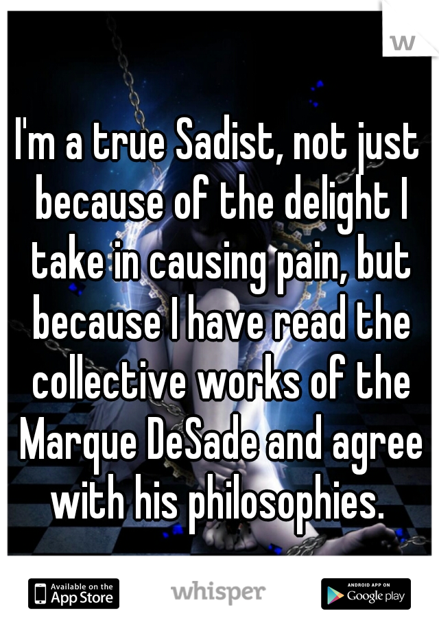 I'm a true Sadist, not just because of the delight I take in causing pain, but because I have read the collective works of the Marque DeSade and agree with his philosophies. 
