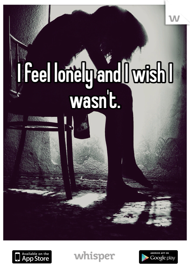 I feel lonely and I wish I wasn't.