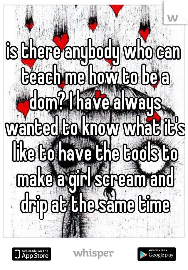 is there anybody who can teach me how to be a dom? I have always wanted to know what it's like to have the tools to make a girl scream and drip at the same time