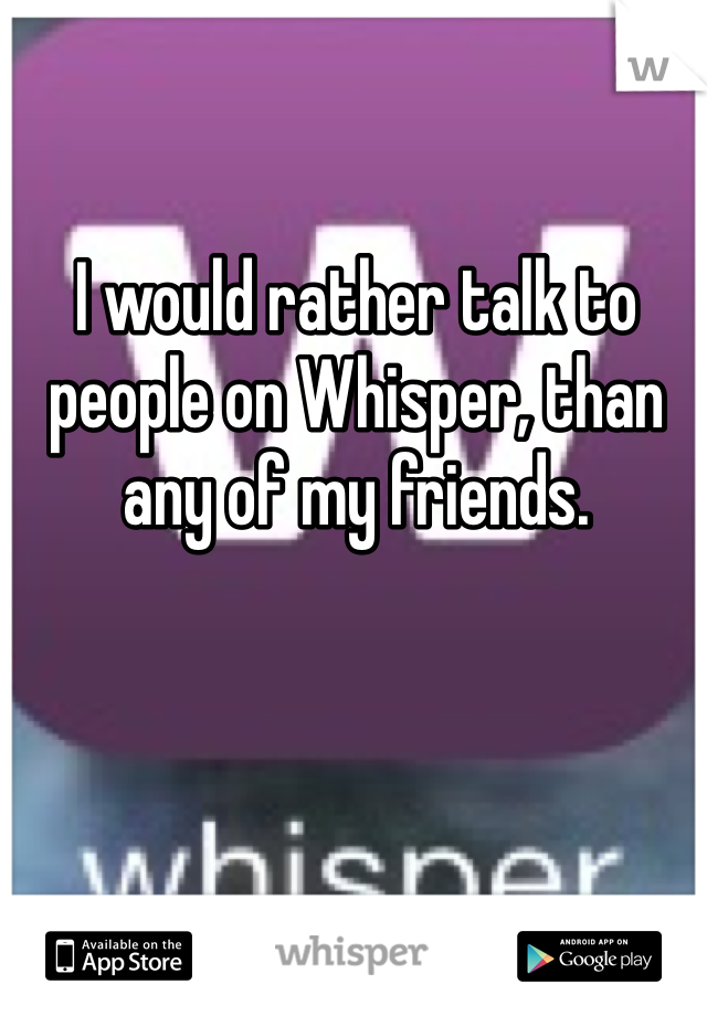 I would rather talk to people on Whisper, than any of my friends.