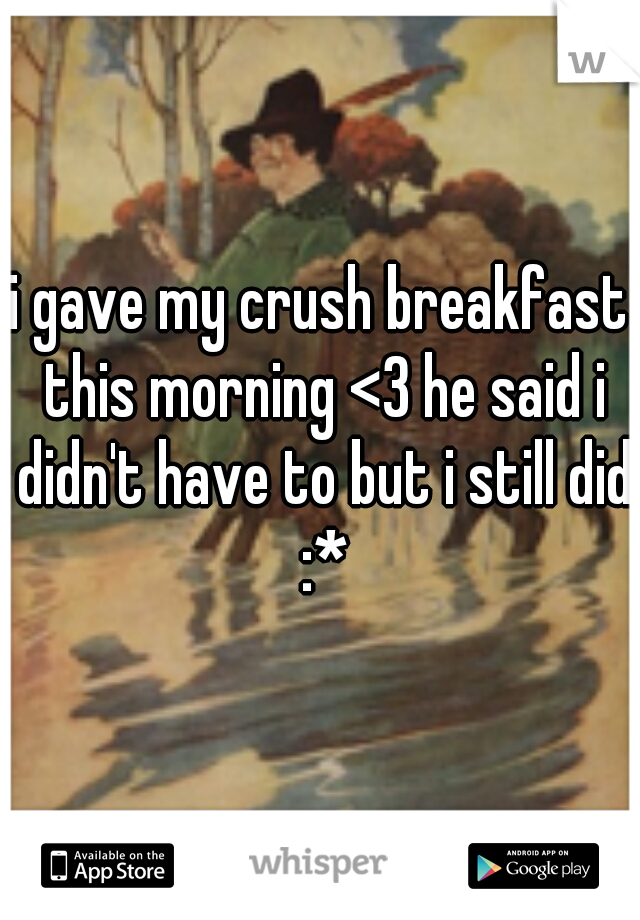 i gave my crush breakfast this morning <3 he said i didn't have to but i still did :*