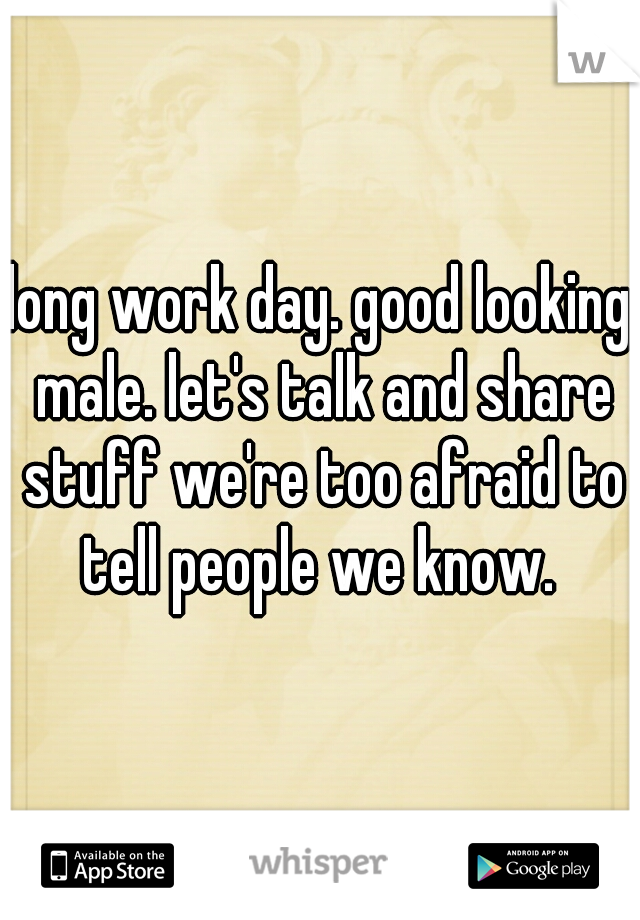 long work day. good looking male. let's talk and share stuff we're too afraid to tell people we know. 