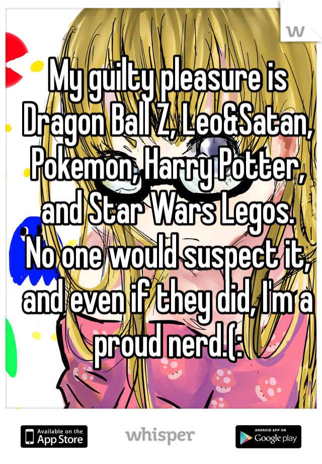 My guilty pleasure is Dragon Ball Z, Leo&Satan, Pokemon, Harry Potter, and Star Wars Legos. 
No one would suspect it, and even if they did, I'm a proud nerd.(: 