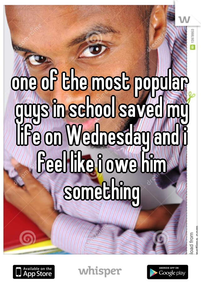one of the most popular guys in school saved my life on Wednesday and i feel like i owe him something