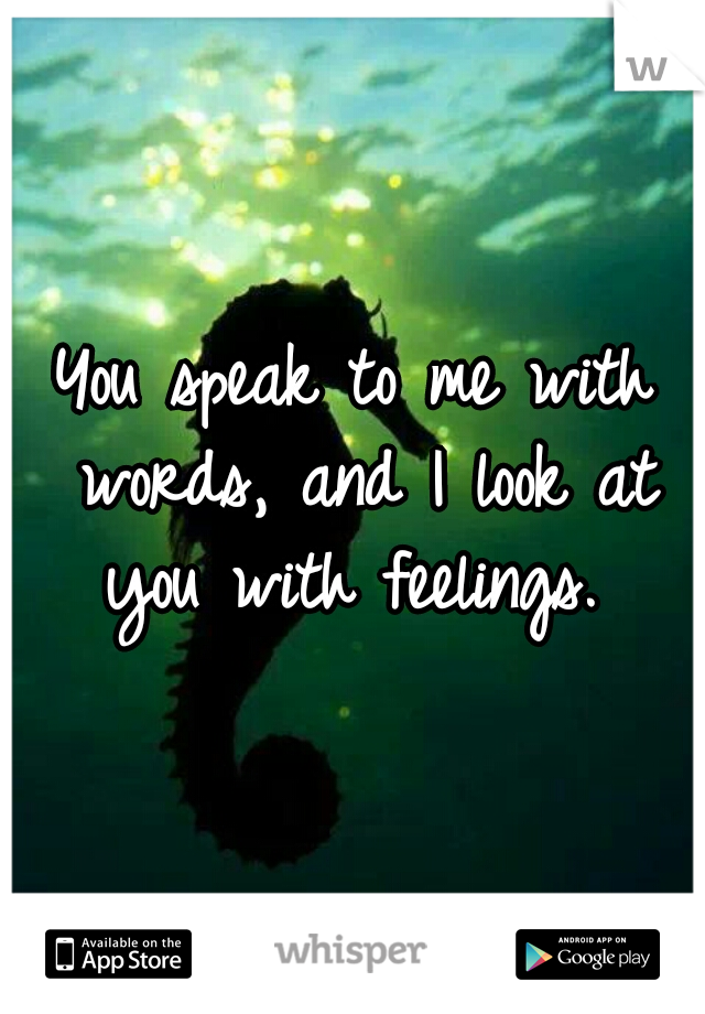 You speak to me with words, and I look at you with feelings. 