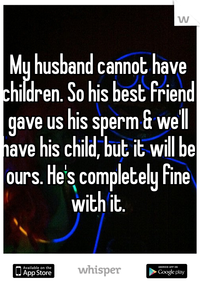 My husband cannot have children. So his best friend gave us his sperm & we'll have his child, but it will be ours. He's completely fine with it.