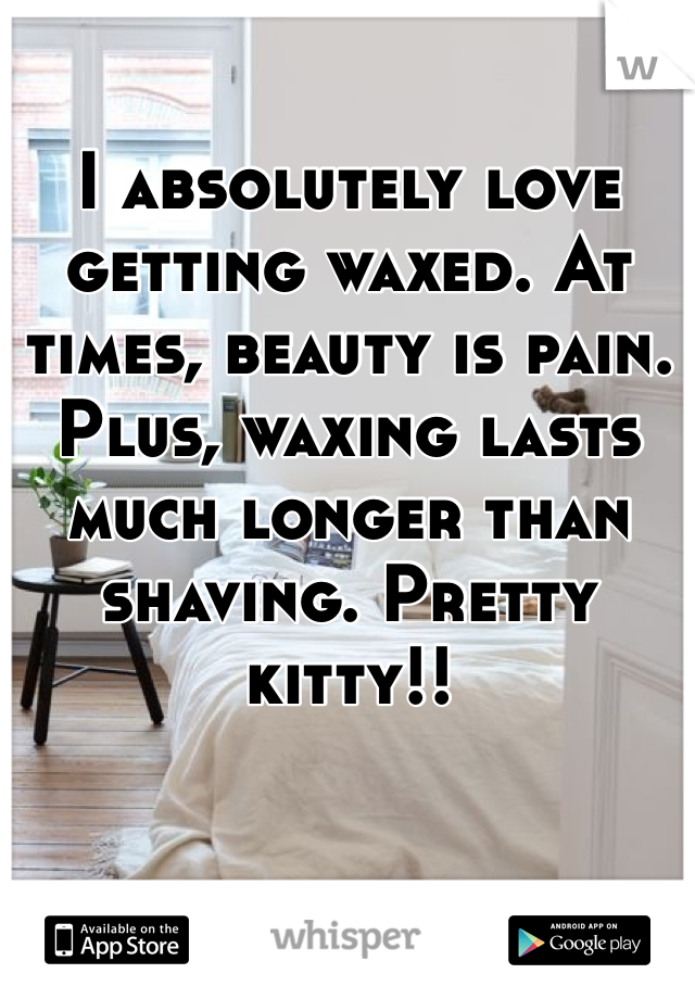 I absolutely love getting waxed. At times, beauty is pain. Plus, waxing lasts much longer than shaving. Pretty kitty!! 