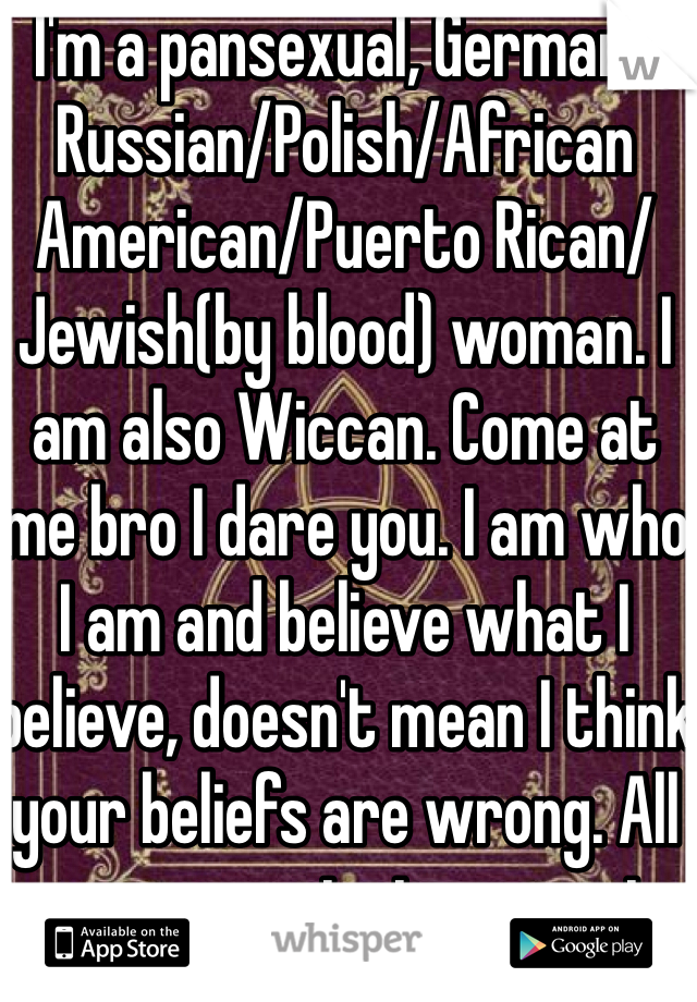 I'm a pansexual, German/Russian/Polish/African American/Puerto Rican/Jewish(by blood) woman. I am also Wiccan. Come at me bro I dare you. I am who I am and believe what I believe, doesn't mean I think your beliefs are wrong. All anyone wants is respect.