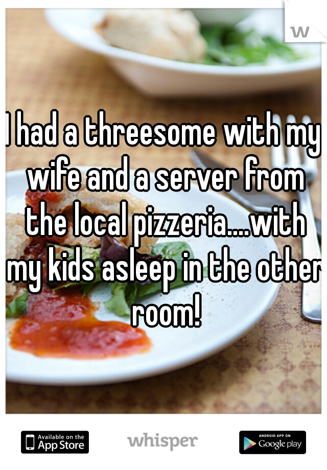 I had a threesome with my wife and a server from the local pizzeria....with my kids asleep in the other room!