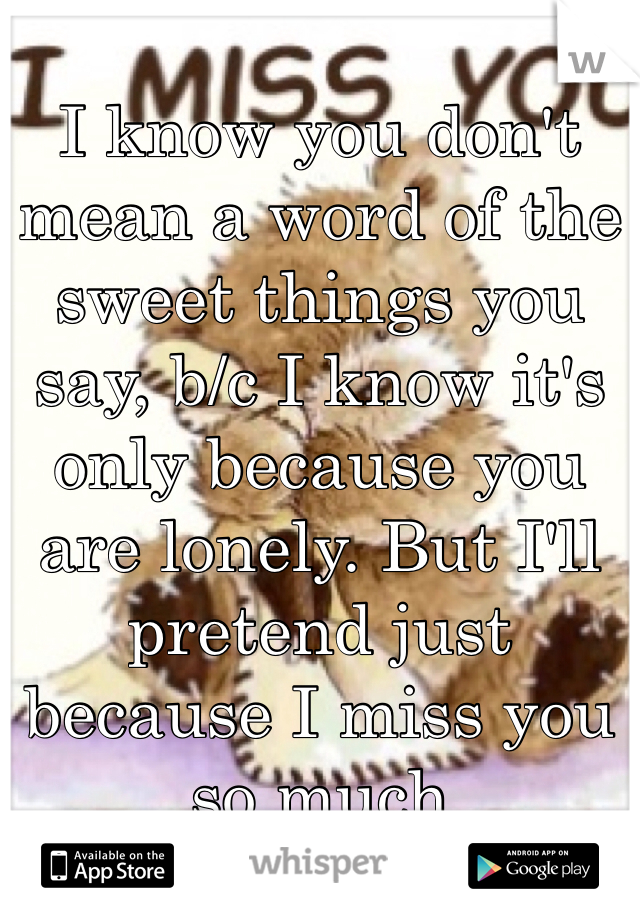 I know you don't mean a word of the sweet things you say, b/c I know it's only because you are lonely. But I'll pretend just because I miss you so much 