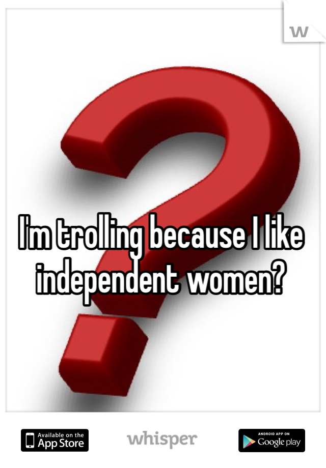 I'm trolling because I like independent women?