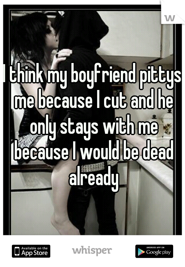 I think my boyfriend pittys me because I cut and he only stays with me because I would be dead already