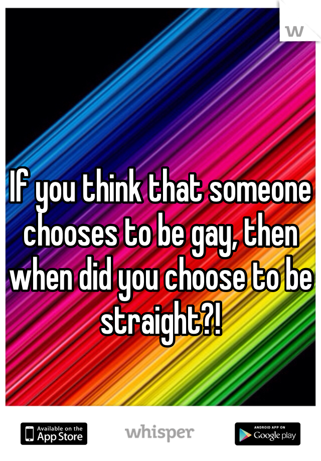 If you think that someone chooses to be gay, then when did you choose to be straight?!