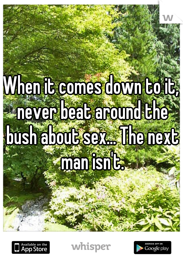 When it comes down to it, never beat around the bush about sex... The next man isn't.