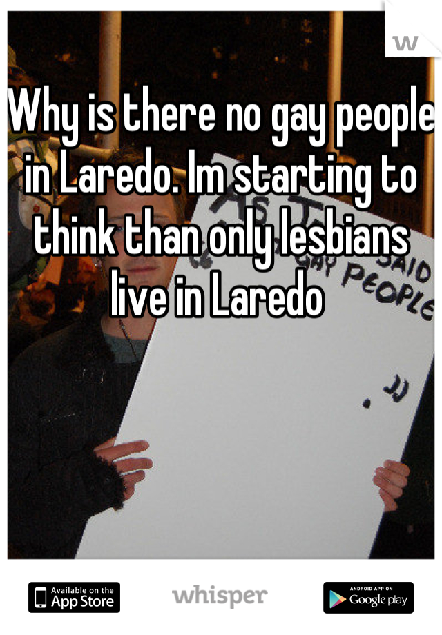 Why is there no gay people in Laredo. Im starting to think than only lesbians live in Laredo 