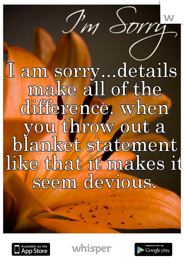 I am sorry...details make all of the difference. when you throw out a blanket statement like that it makes it seem devious.