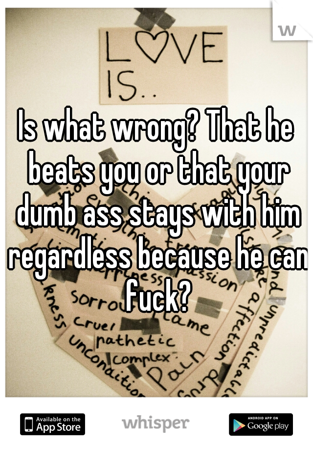 Is what wrong? That he beats you or that your dumb ass stays with him regardless because he can fuck?
