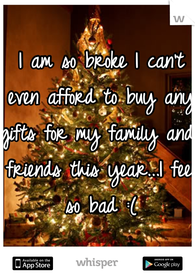 I am so broke I can't even afford to buy any gifts for my family and friends this year...I feel so bad :(
