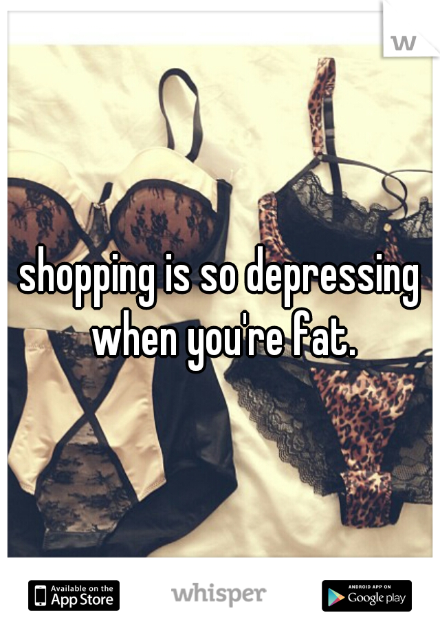 shopping is so depressing when you're fat.