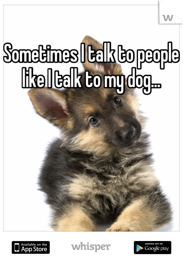 Sometimes I talk to people like I talk to my dog...