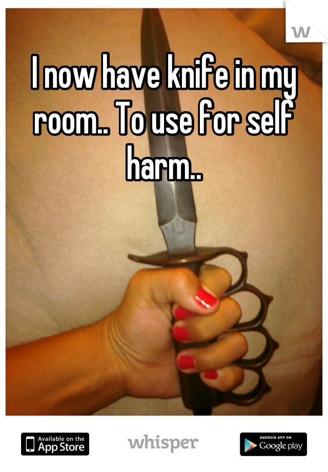 I now have knife in my room.. To use for self harm..