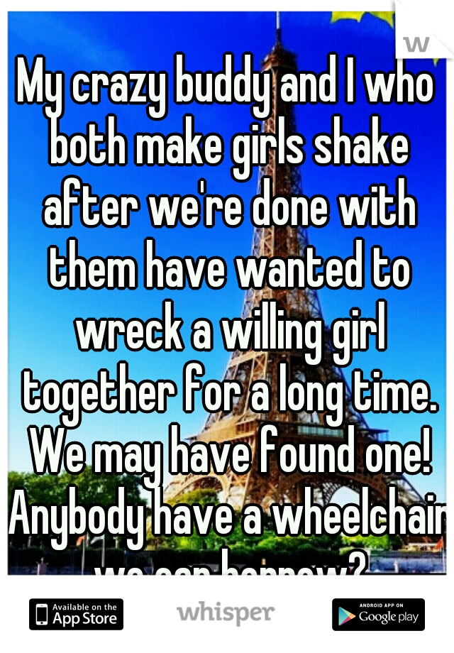 My crazy buddy and I who both make girls shake after we're done with them have wanted to wreck a willing girl together for a long time. We may have found one! Anybody have a wheelchair we can borrow?