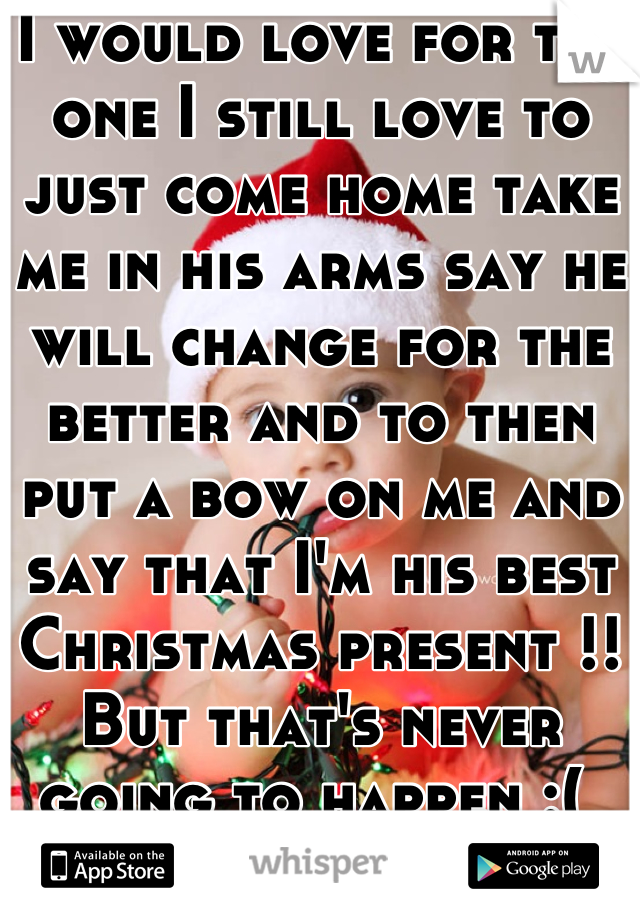 I would love for the one I still love to just come home take me in his arms say he will change for the better and to then put a bow on me and say that I'm his best Christmas present !! But that's never going to happen :( 