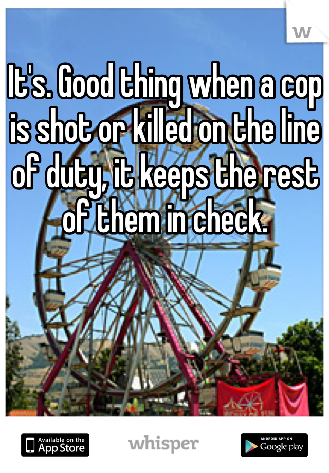 It's. Good thing when a cop is shot or killed on the line of duty, it keeps the rest of them in check.