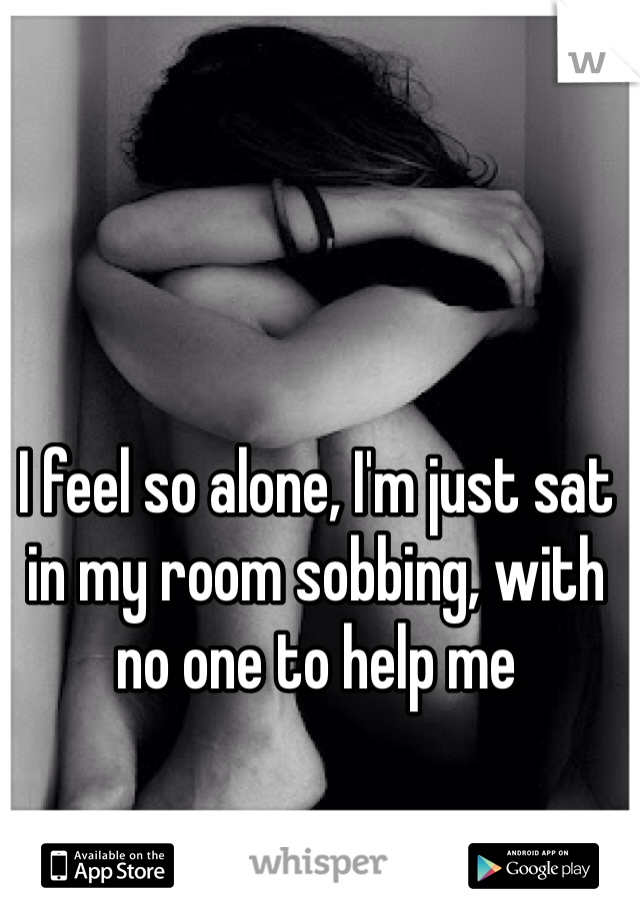 I feel so alone, I'm just sat in my room sobbing, with no one to help me 