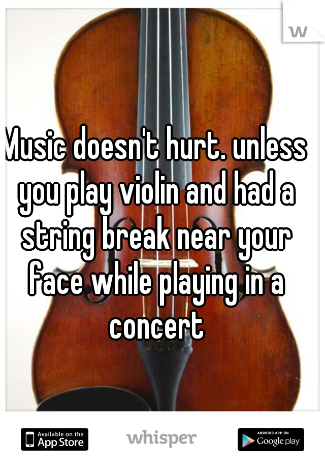 Music doesn't hurt. unless you play violin and had a string break near your face while playing in a concert